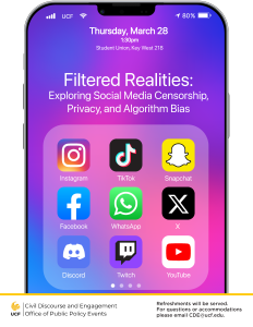 Thursday, March 28 1:30pm Student Union, Key West 218 Filtered Realities: Exploring Social Media Censorship, Privacy, and Algorithm Bias UCF Civil Discourse and Engagement Office of Public Policy Events Refreshments will be served. For questions or accommodations please email CDE@ucf.edu. Image or a iPhone screen with app icons: Instagram, TikTok, Snapchat, Facebook, WhatsApp, X, Discord, Twitch, YouTube